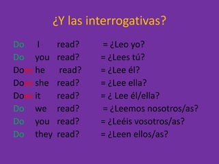 ¿Y las interrogativas?Do	 I 	read?	 = ¿Leo yo?Doyouread?	= ¿Lees tú?Does he	 read? 	= ¿Lee él?Doessheread?	= ¿Lee ella?Doesitread? 	= ¿ Lee él/ella?Doweread?	 = ¿Leemos nosotros/as?Doyouread? 	= ¿Leéis vosotros/as?Dotheyread? 	= ¿Leen ellos/as?
