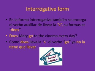 InterrogativeformEn la forma interrogativa también se encarga el verbo auxiliar de llevar la “s”, su formas es “does”.Does Mary gotothecinemaeveryday?Como does lleva la “s” el verbo “go” ya no la tiene que llevar.