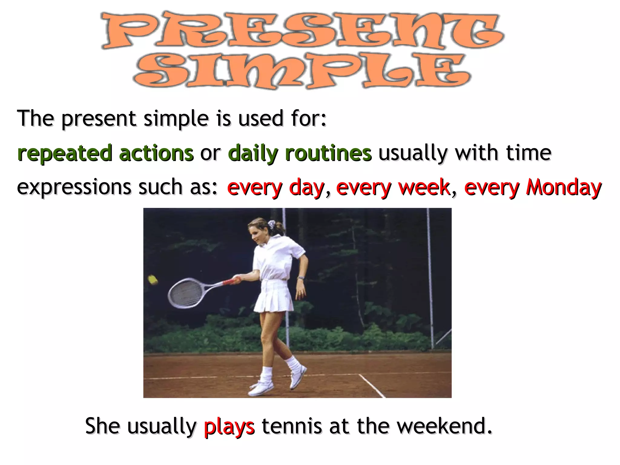 The present simple is used for: repeated actions   or  daily routines  usually with time expressions such as: every day , every week , every Monday She usually  plays  tennis at the weekend. 