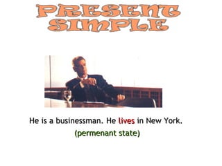 He is a businessman. He  lives  in New York. (permenant state) 