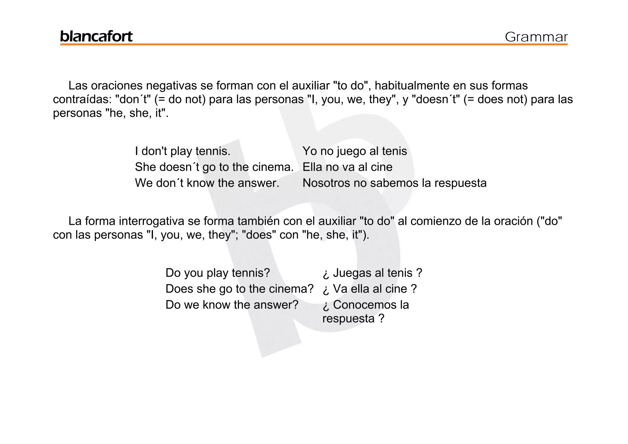 blancafort                                                                             Grammar


   Las oraciones negativas se forman con el auxiliar "to do", habitualmente en sus formas
contraídas: "don´t" (= do not) para las personas "I, you, we, they", y "doesn´t" (= does not) para las
personas "he, she, it".


                I don't play tennis.          Yo no juego al tenis
                She doesn´t go to the cinema. Ella no va al cine
                We don´t know the answer.     Nosotros no sabemos la respuesta


  La forma interrogativa se forma también con el auxiliar "to do" al comienzo de la oración ("do"
con las personas "I, you, we, they"; "does" con "he, she, it").


                      Do you play tennis?        ¿ Juegas al tenis ?
                      Does she go to the cinema? ¿ Va ella al cine ?
                      Do we know the answer?     ¿ Conocemos la
                                                 respuesta ?
 