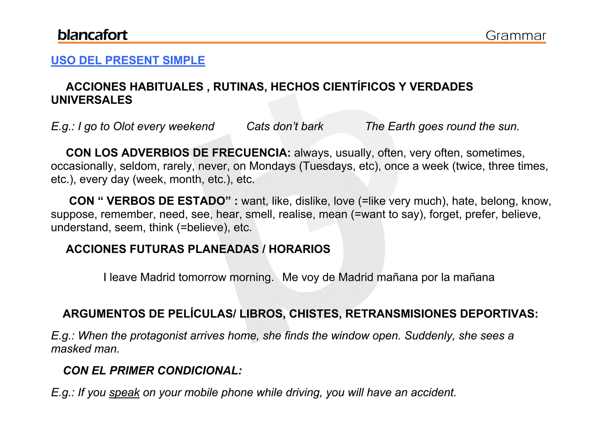 blancafort                                                                         Grammar
USO DEL PRESENT SIMPLE

  ACCIONES HABITUALES , RUTINAS, HECHOS CIENTÍFICOS Y VERDADES
UNIVERSALES

E.g.: I go to Olot every weekend      Cats don’t bark         The Earth goes round the sun.

   CON LOS ADVERBIOS DE FRECUENCIA: always, usually, often, very often, sometimes,
occasionally, seldom, rarely, never, on Mondays (Tuesdays, etc), once a week (twice, three times,
etc.), every day (week, month, etc.), etc.
   CON “ VERBOS DE ESTADO” : want, like, dislike, love (=like very much), hate, belong, know,
suppose, remember, need, see, hear, smell, realise, mean (=want to say), forget, prefer, believe,
understand, seem, think (=believe), etc.
  ACCIONES FUTURAS PLANEADAS / HORARIOS

          I leave Madrid tomorrow morning. Me voy de Madrid mañana por la mañana


  ARGUMENTOS DE PELÍCULAS/ LIBROS, CHISTES, RETRANSMISIONES DEPORTIVAS:
E.g.: When the protagonist arrives home, she finds the window open. Suddenly, she sees a
masked man.
  CON EL PRIMER CONDICIONAL:
E.g.: If you speak on your mobile phone while driving, you will have an accident.
 