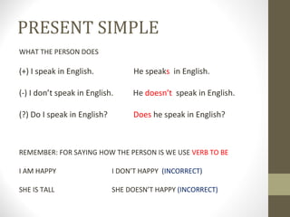PRESENT SIMPLE WHAT THE PERSON DOES (+) I speak in English. He speak s in English. (-) I don’t speak in English. He doesn’t speak in English. (?) Do I speak in English? Does he speak in English? REMEMBER: FOR SAYING HOW THE PERSON IS WE USE VERB TO BE I AM HAPPY I DON’T HAPPY (INCORRECT) SHE IS TALL SHE DOESN’T HAPPY (INCORRECT)