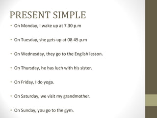 PRESENT SIMPLE On Monday, I wake up at 7.30 p.m On Tuesday, she gets up at 08.45 p.m On Wednesday, they go to the English lesson. On Thursday, he has luch with his sister. On Friday, I do yoga. On Saturday, we visit my grandmother. On Sunday, you go to the gym.