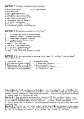EJERCICIO 7. Escribe las preguntas como en el ejemplo.

1. You / speak English.               Do you speak English?
2. She / work hard.
3. They / have dinner at eight
4. Jill and Tom / study at university
5. You / do your homework every day
6. John / watch TV after dinner.
7. He / wash the car at the weekend.
8. Her friends / live in London.
9. You / have any brothers or sisters.
10. Your friends / go to the cinema very often.


EJERCICIO 8. Completa las preguntas con “do” o “does”

1. ...... she take her dog for a walk in the morning?
2. ...... your friend Paul work in the shop over there?
3. ...... they know the answers to the exam?
4. ...... your parents know that you smoke?
5. ...... Bill teach maths?
6. Where ....... your sister live?
7. What time ...... the lessons finish?
8. ...... you go to the coast in summer?
9. ...... it rain very often in Ireland?
10. Why ...... they ask so many questions in class?


EJERCICIO 9. Escribe respuestas cortas a estas preguntas (yes, I do / no, I don´t / yes, she does /
no, she doesn´t, ....)

1. Do you speak French? ................ 6. Does your father work? .............
2. Does your mother like chocolate? ............ 7. Do you go to the cinema? ............
3. Do you study a lot? .............. 8. Does your best friend study? .......
4. Do you usually watch TV at night? ............ 9. Does it rain a lot in Africa? ...........
5. Do you play a musical instrument? ........... 10. Do you live in a flat? ...........




Answers Exercise 7: 2. Does she work hard? / 3. Do they have dinner at eight? / 4. Do Jill and Tom study
at university? / 5. Do you do your homework every day? / 6. Does John watch TV after dinner? / 7. Does he
wash the car at the weekend? / 8. Do her friends live in London? / 9. Do you have any brothers or sisters? /
10. Do your friends go to the cinema very often?
Exercise 8: 1. Does she take her gog for a walk in the morning? / 2. Does your friend Paul work in the
shop over there? / 3. Do they know the answers to the exam? / 4. Do your parents know that you smoke?
5. Does Bill teach maths? / 6. Where does your sister live? / 7. What time do the lessons finish?
8. Do you go to the coast in summer? / 9. Does it rain very often in Ireland? / 10. Why do they ask so many
questions in class?
Exercise 9: 1. Yes, I do / No, I don´t 6. Yes, he does / No, he doesn´t / 2. Yes, she does / no, she doesn´t
7. Yes, I do / No, I don´t / 3. Yes, I do / No, I don´t 8. Yes, she/he does / No, she/he doesn´t / 4. Yes, I do /
No, I don´t 9. Yes, it does / No, it doesn´t. / 5. Yes, I do / No, I don´t 10. Yes, I do / No, I don´t
 