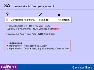 ?   3A present simple:  I  and  you  + ,  –, and ? Do you live  near here? Yes,  I do . No,  I don’t . Present simple ? =  Do  +  I  or  you  + verb: Do  you live near here?   NOT Live you near here? Do you live here? Yes, I do.   NOT Yes, I live. !  Imperatives + imperative =  Wait! Stand up. Listen. –  imperative =  Don’t  + verb, e.g.  Don’t worry. Don’t be late. 