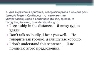2. Для выражения действия, совершающегося в момент речи
(вместо Present Continuous), с глаголами, не
употребляющимися в Continuous (to see, to hear, to
recognize, to want, to understand и др.)
• I see a ship in the distance. – Я вижу судно
  вдали.
• Don't talk so loudly, I hear you well. – Не
  говорите так громко, я слышу вас хорошо.
• I don't understand this sentence. – Я не
  понимаю этого предложения.
 