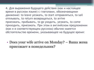 4. Для выражения будущего действия (как и настоящее
время в русском языке) с глаголами, обозначающими
движение: to leave уезжать, to start отправляться, to sail
отплывать, to return возвращаться, to arrive
приезжать, прибывать, to go уходить, уезжать, to come
приходить, приезжать. При этом в английском предложении
(как и в соответствующем русском) обычно имеется
обстоятельство времени, указывающее на будущее время:


• Does your wife arrive on Monday? – Ваша жена
  приезжает в понедельник?
 