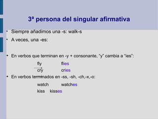 3ª persona del singular afirmativa

    Siempre añadimos una -s: walk-s

    A veces, una -es:



    En verbos que terminan en -y + consonante, “y” cambia a “ies”:
                 fly        flies
                 cry        cries

    En verbos terminados en -ss, -sh, -ch,-x,-o:
                 watch      watches
                 kiss kisses
 