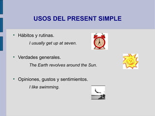 USOS DEL PRESENT SIMPLE


    Hábitos y rutinas.
         I usually get up at seven.



    Verdades generales.
         The Earth revolves around the Sun.



    Opiniones, gustos y sentimientos.
         I like swimming.
 
