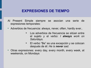 EXPRESIONES DE TIEMPO

Al Present Simple siempre se asocian una serie de
  expresiones temporales:

    Adverbios de frecuencia: always, never, often, hardly ever..
                
                   Los adverbios de frecuencia se sitúan entre
                   el sujeto y el verbo: I always work on
                   Saturdays.
               
                   El verbo “Be” es una excepción y se colocan
                   después de él: He is never sad.

    Otras expresiones: every day, every month, every week, at
    weekends, on Mondays
 