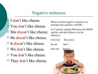Negative sentences
   I don’t like cheese.       When we form negative sentences we
                               introduce the auxiliary verb DO.
   You don’t like cheese.
                               In 3rd person singular DO turns into DOES
   She doesn’t like cheese.   and the verb that follows is in the
                               infinitive.
   He doesn’t like cheese.    Full form    Short form
   It doesn’t like cheese.    do not      don’t
   We don’t like cheese.      does not    doesn’t

   You don’t like cheese.
   They don’t like cheese.
 