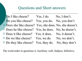Questions and Short answers
   Do I like cheese?     Yes, I do.     No, I don’t.
   Do you like cheese? Yes, you do. No, you don’t
   Does she like cheese? Yes, she does. No, she doesn’t.
   Does he like cheese? Yes, he does. No, he doesn’t.
   Does it like cheese? Yes, it does. No, it doesn’t.
   Do we like cheese? Yes, we do.       No, we don’t.
   Do they like cheese? Yes, they do. No, they don’t

The word order in questions is Auxiliary verb, Subject, Infinitive.
 