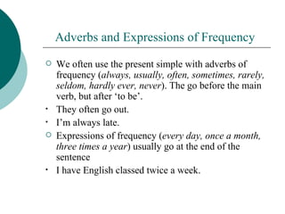 Adverbs and Expressions of Frequency
   We often use the present simple with adverbs of
    frequency (always, usually, often, sometimes, rarely,
    seldom, hardly ever, never). The go before the main
    verb, but after ‘to be’.
•   They often go out.
•   I’m always late.
   Expressions of frequency (every day, once a month,
    three times a year) usually go at the end of the
    sentence
•   I have English classed twice a week.
 