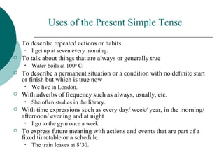 Uses of the Present Simple Tense
   To describe repeated actions or habits
     •   I get up at seven every morning.
   To talk about things that are always or generally true
     •   Water boils at 100o C.
   To describe a permanent situation or a condition with no definite start
    or finish but which is true now
     •   We live in London.
   With adverbs of frequency such as always, usually, etc.
     •   She often studies in the library.
   With time expressions such as every day/ week/ year, in the morning/
    afternoon/ evening and at night
     •   I go to the gym once a week.
   To express future meaning with actions and events that are part of a
    fixed timetable or a schedule
     •   The train leaves at 8’30.
 