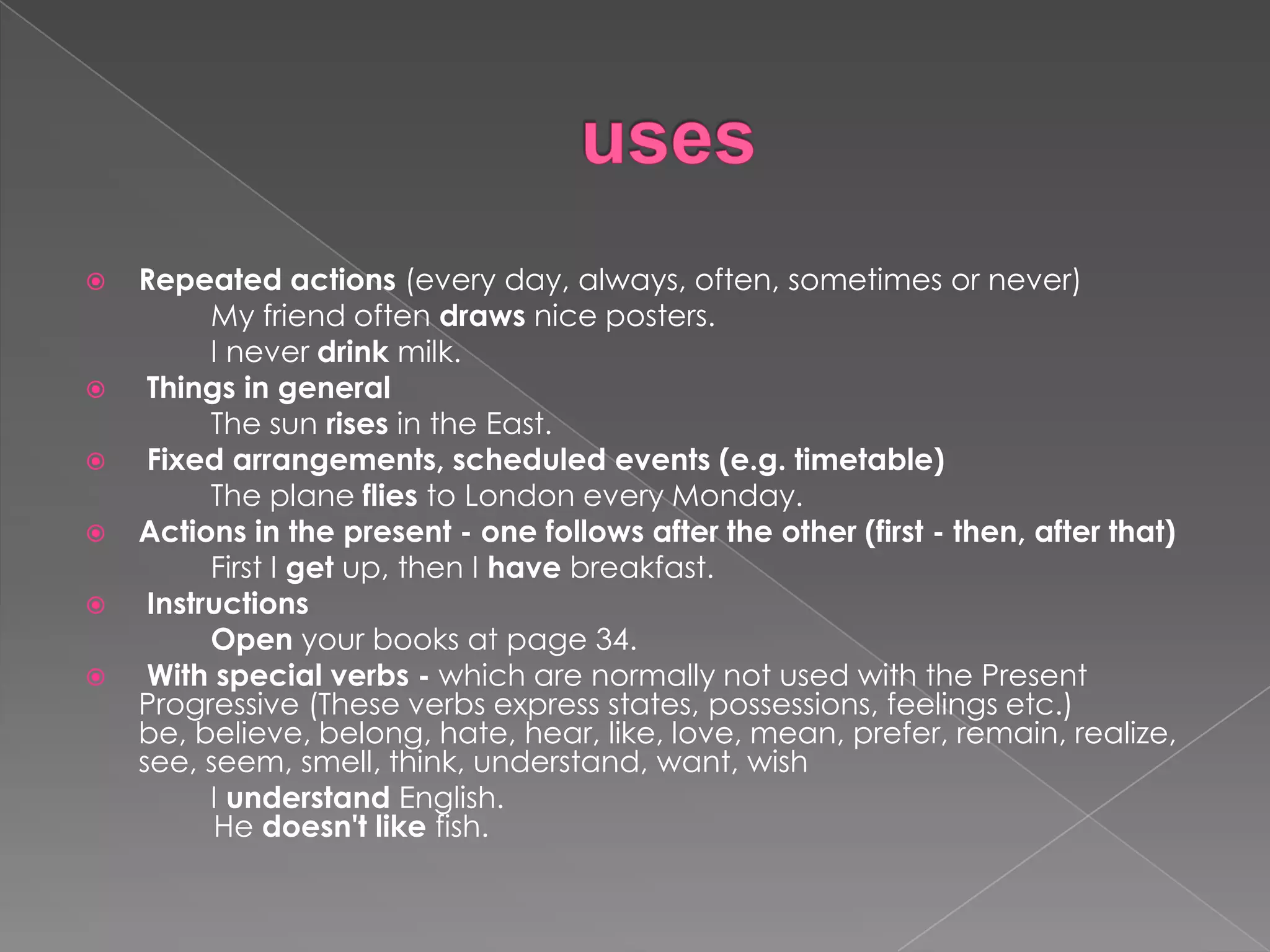    Repeated actions (every day, always, often, sometimes or never)
          My friend often draws nice posters.
          I never drink milk.
    Things in general
          The sun rises in the East.
    Fixed arrangements, scheduled events (e.g. timetable)
          The plane flies to London every Monday.
   Actions in the present - one follows after the other (first - then, after that)
          First I get up, then I have breakfast.
    Instructions
          Open your books at page 34.
    With special verbs - which are normally not used with the Present
    Progressive (These verbs express states, possessions, feelings etc.)
    be, believe, belong, hate, hear, like, love, mean, prefer, remain, realize,
    see, seem, smell, think, understand, want, wish
          I understand English.
          He doesn't like fish.
 