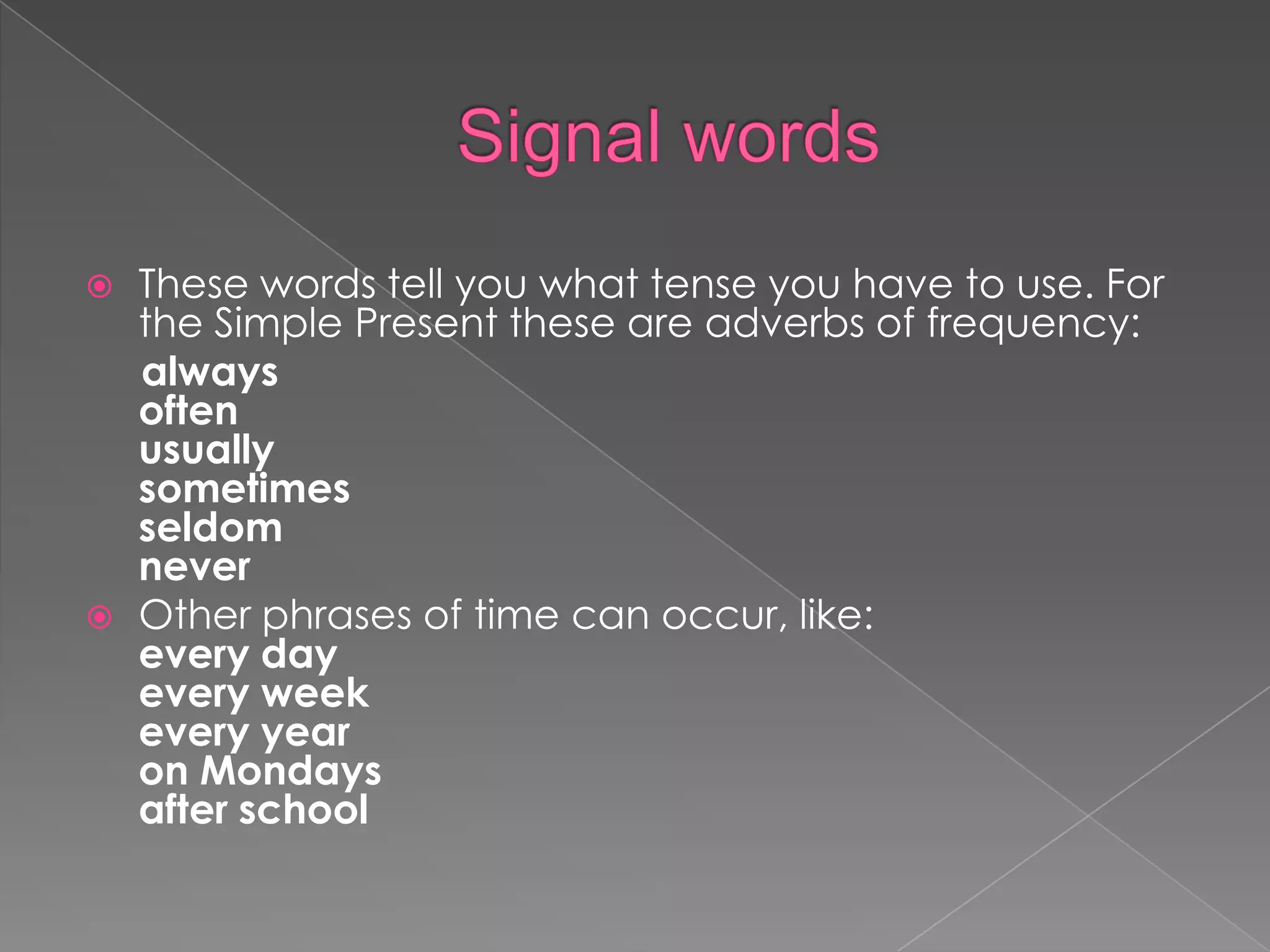    These words tell you what tense you have to use. For
    the Simple Present these are adverbs of frequency:
    always
    often
    usually
    sometimes
    seldom
    never
   Other phrases of time can occur, like:
    every day
    every week
    every year
    on Mondays
    after school
 
