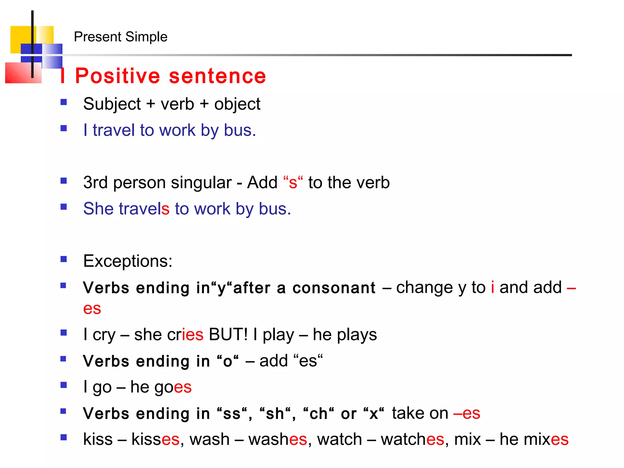 Present Simple

I Positive sentence
    Subject + verb + object
    I travel to work by bus.

    3rd person singular - Add “s“ to the verb
    She travels to work by bus.

    Exceptions:
    Verbs ending in“y“after a consonant – change y to i and add –
     es
    I cry – she cries BUT! I play – he plays
    Verbs ending in “o“ – add “es“
    I go – he goes
    Verbs ending in “ss“, “sh“, “ch“ or “x“ take on –es
    kiss – kisses, wash – washes, watch – watches, mix – he mixes
 