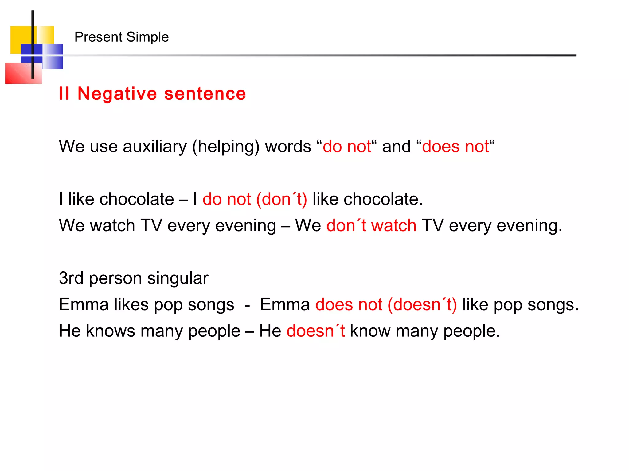 Present Simple



II Negative sentence


We use auxiliary (helping) words “do not“ and “does not“


I like chocolate – I do not (don´t) like chocolate.
We watch TV every evening – We don´t watch TV every evening.


3rd person singular
Emma likes pop songs - Emma does not (doesn´t) like pop songs.
He knows many people – He doesn´t know many people.
 