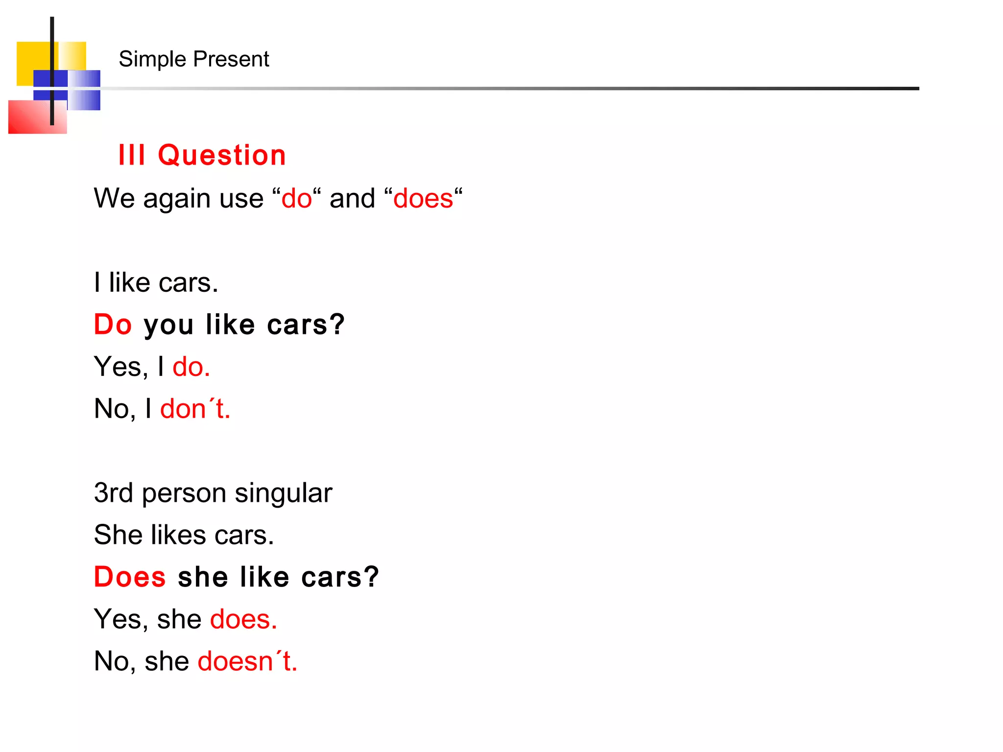 Simple Present



  III Question
We again use “do“ and “does“


I like cars.
Do you like cars?
Yes, I do.
No, I don´t.


3rd person singular
She likes cars.
Does she like cars?
Yes, she does.
No, she doesn´t.
 