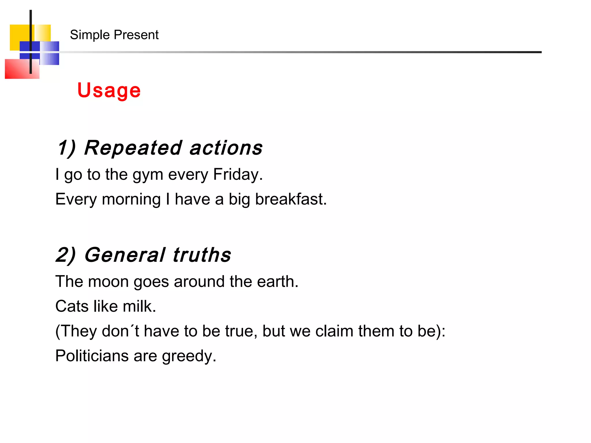 Simple Present



   Usage

1) Repeated actions
I go to the gym every Friday.
Every morning I have a big breakfast.


2) General truths
The moon goes around the earth.
Cats like milk.
(They don´t have to be true, but we claim them to be):
Politicians are greedy.
 
