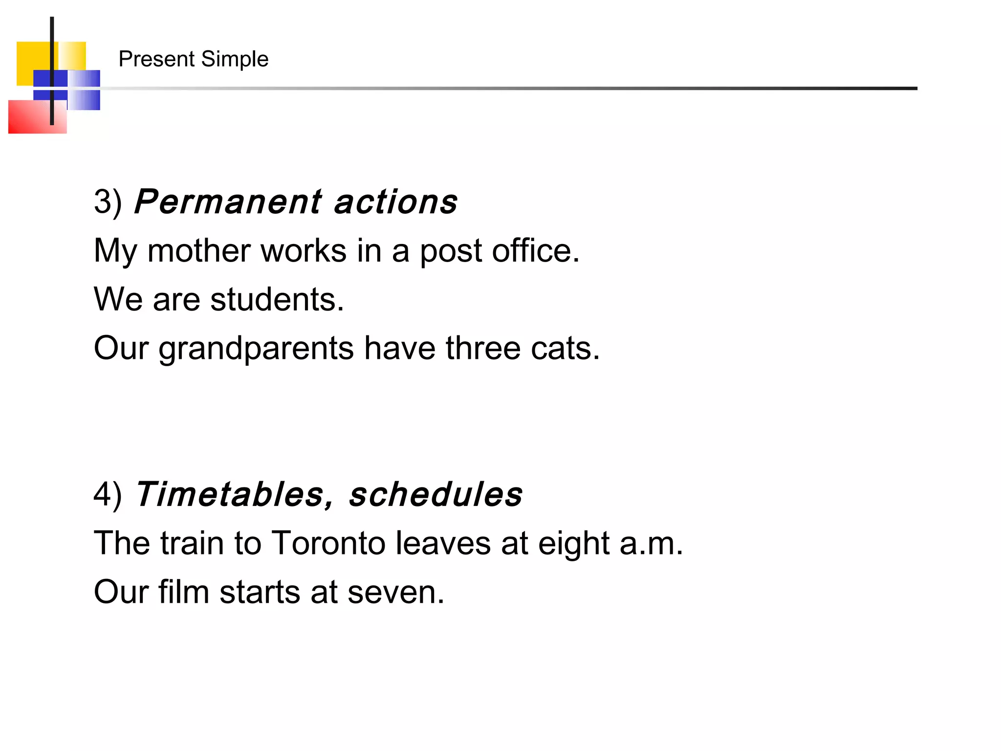 Present Simple




3) Permanent actions
My mother works in a post office.
We are students.
Our grandparents have three cats.



4) Timetables, schedules
The train to Toronto leaves at eight a.m.
Our film starts at seven.
 