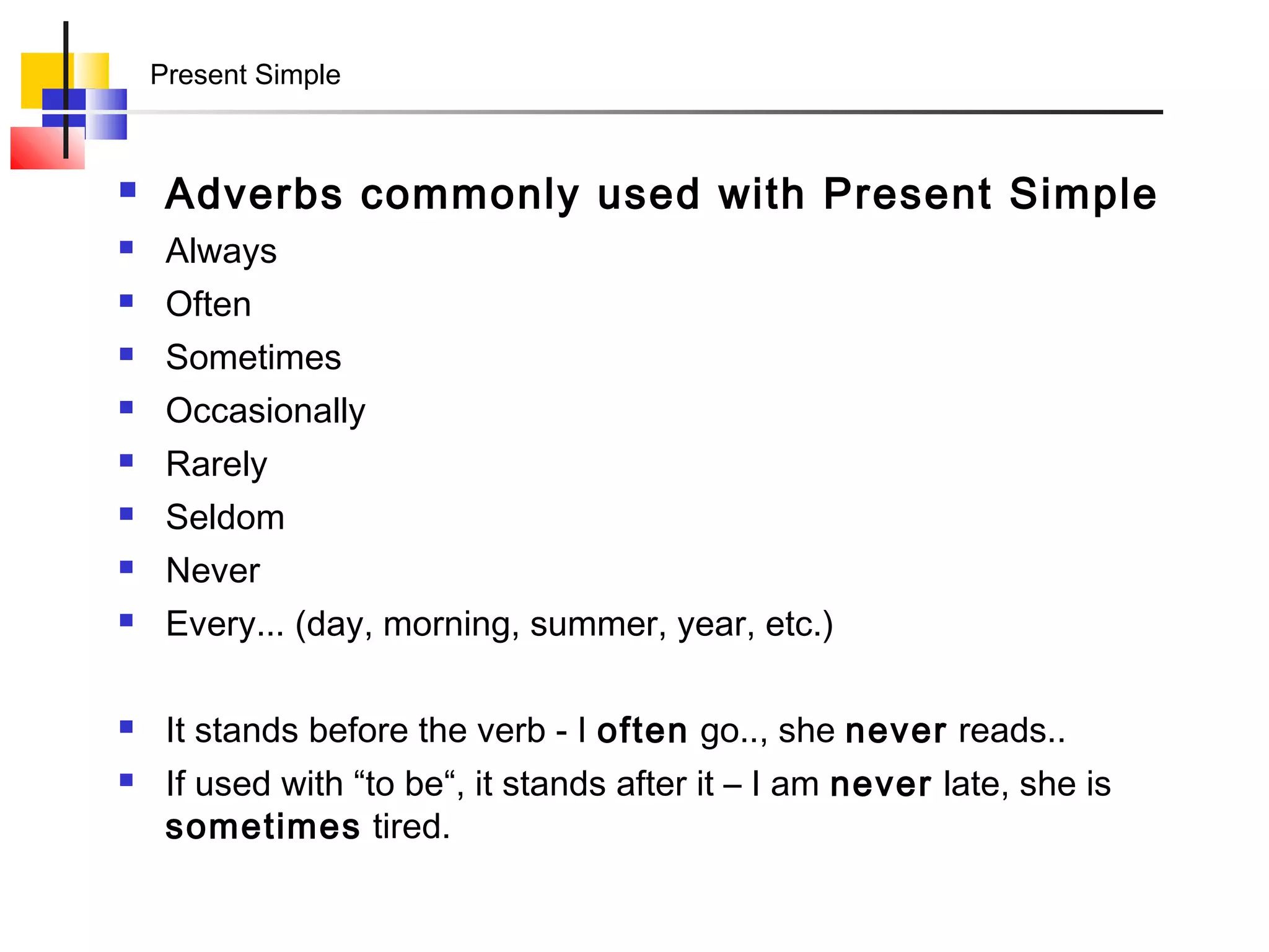 Present Simple



    Adverbs commonly used with Present Simple
    Always
    Often
    Sometimes
    Occasionally
    Rarely
    Seldom
    Never
    Every... (day, morning, summer, year, etc.)

    It stands before the verb - I often go.., she never reads..
    If used with “to be“, it stands after it – I am never late, she is
     sometimes tired.
 