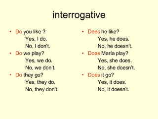 interrogative Do you like ? Yes, I do. No, I don’t. Do we play? Yes, we do. No, we don’t. Do they go? Yes, they do. No, they don’t. Does he like? Yes, he does. No, he doesn’t. Does María play? Yes, she does. No, she doesn’t. Does it go? Yes, it does. No, it doesn’t.