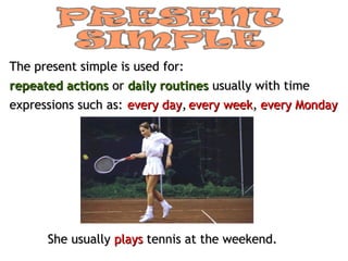 The present simple is used for:
repeated actions or daily routines usually with time
expressions such as: every day, every week, every Monday




      She usually plays tennis at the weekend.
 