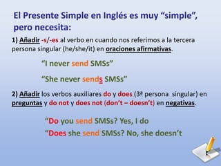 El Presente Simple en Inglés es muy “simple”,
pero necesita:
1) Añadir -s/-es al verbo en cuando nos referimos a la tercera
persona singular (he/she/it) en oraciones afirmativas.
2) Añadir los verbos auxiliares do y does (3ª persona singular) en
preguntas y do not y does not (don’t – doesn’t) en negativas.
“I never send SMSs”
“She never sends SMSs”
“Do you send SMSs? Yes, I do
“Does she send SMSs? No, she doesn’t
 