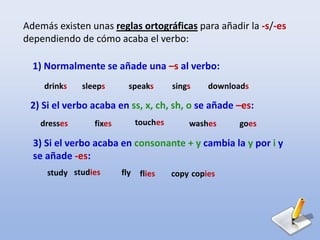 Además existen unas reglas ortográficas para añadir la -s/-es
dependiendo de cómo acaba el verbo:
1) Normalmente se añade una –s al verbo:
drinks sleeps speaks sings downloads
2) Si el verbo acaba en ss, x, ch, sh, o se añade –es:
dresses fixes touches washes goes
3) Si el verbo acaba en consonante + y cambia la y por i y
se añade -es:
study studies fly flies copy copies
 