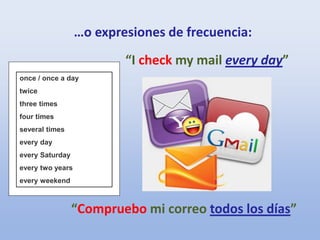 “I check my mail every day”
“Compruebo mi correo todos los días”
…o expresiones de frecuencia:
once / once a day
twice
three times
four times
several times
every day
every Saturday
every two years
every weekend
 