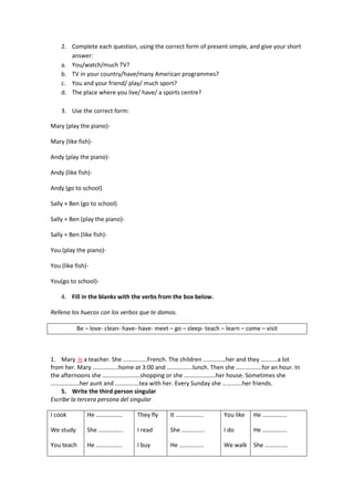 2. Complete each question, using the correct form of present simple, and give your short
       answer:
    a. You/watch/much TV?
    b. TV in your country/have/many American programmes?
    c. You and your friend/ play/ much sport?
    d. The place where you live/ have/ a sports centre?

    3. Use the correct form:

Mary (play the piano)-

Mary (like fish)-

Andy (play the piano)-

Andy (like fish)-

Andy (go to school)

Sally + Ben (go to school)

Sally + Ben (play the piano)-

Sally + Ben (like fish)-

You (play the piano)-

You (like fish)-

You(go to school)-

    4. Fill in the blanks with the verbs from the box below.

Rellena los huecos con los verbos que te damos.

           Be – love- clean- have- have- meet – go – sleep- teach – learn – come – visit



1. Mary is a teacher. She …………….French. The children ……………her and they ………..a lot
from her. Mary ……………..home at 3:00 and ……………..lunch. Then she ……………..for an hour. In
the afternoons she …………………….shopping or she …………………her house. Sometimes she
……………….her aunt and …………….tea with her. Every Sunday she ………….her friends.
    5. Write the third person singular
Escribe la tercera persona del singular

I cook         He ……..……...       They fly    It ……………...          You like   He …….……...

We study       She ……….…...       I read      She …………...          I do       He …………....

You teach      He ………..…...       I buy       He …………....          We walk    She …………...
 