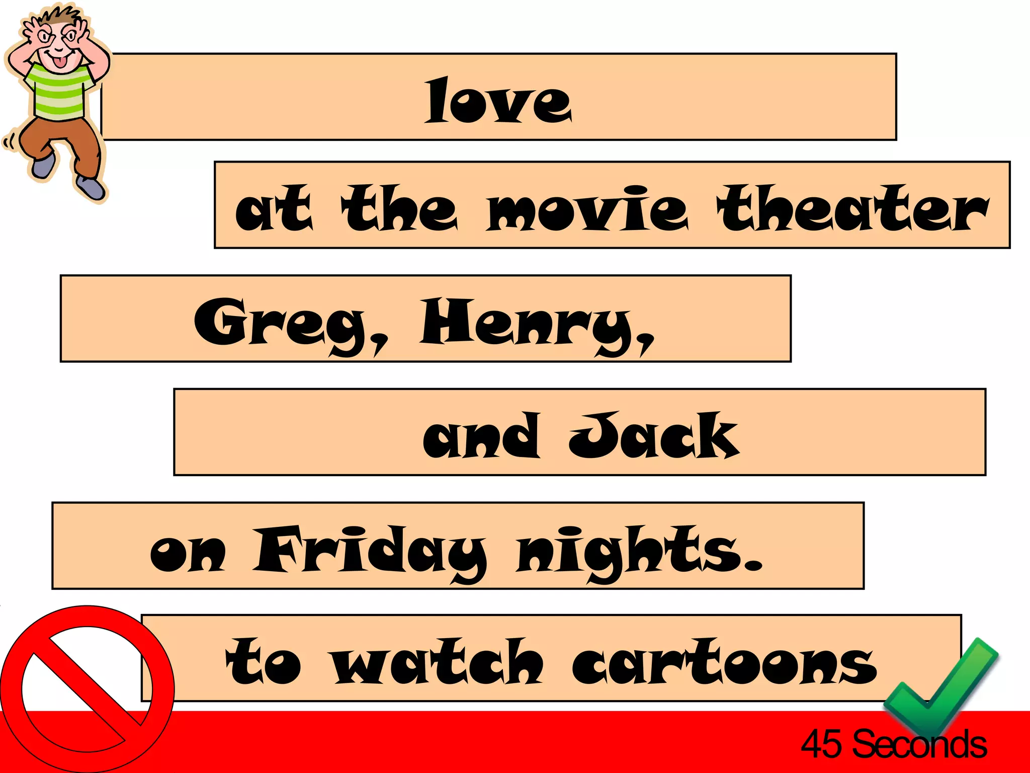 love
  at the movie theater
 Greg, Henry,
       and Jack
on Friday nights.
  to watch cartoons
                    45 Seconds
 