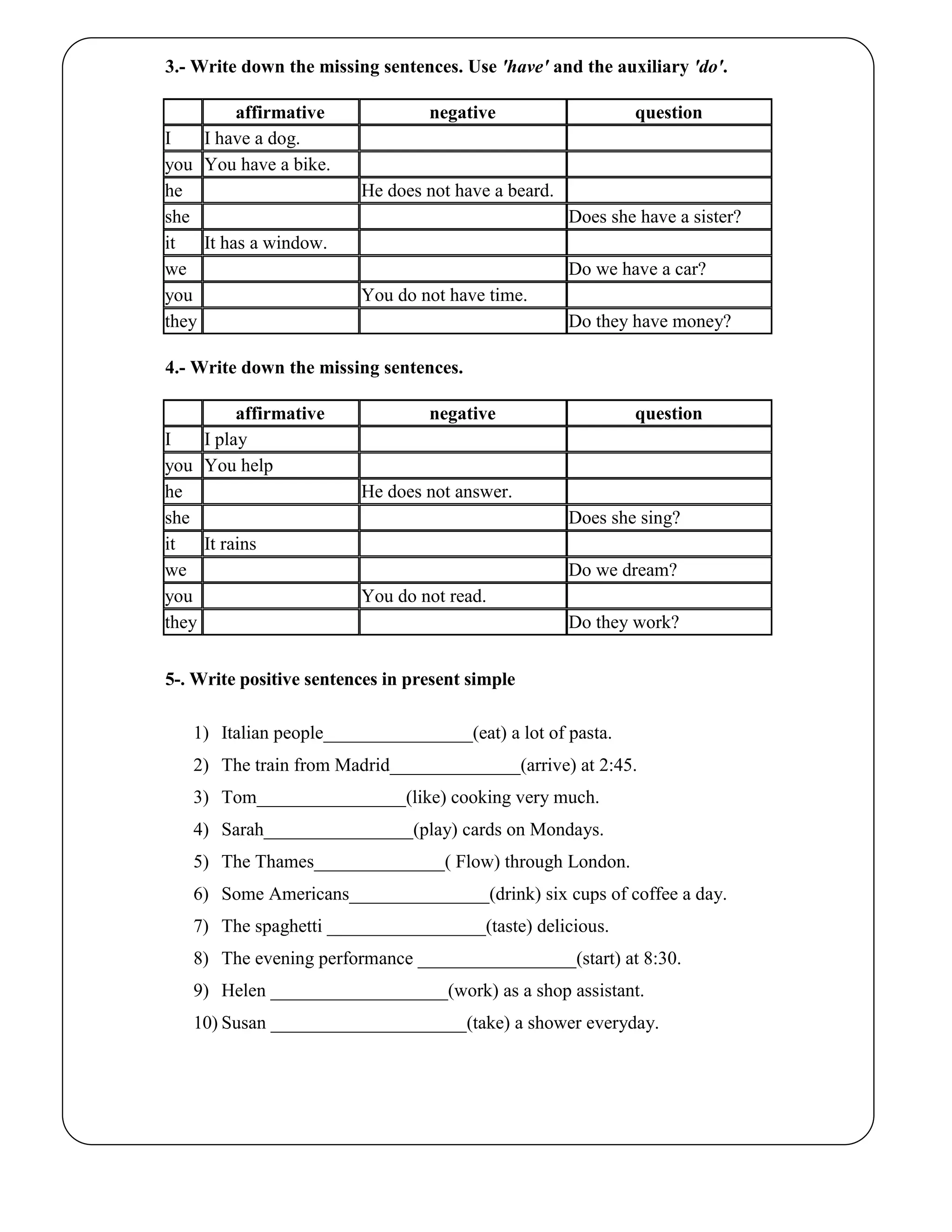 3.- Write down the missing sentences. Use 'have' and the auxiliary 'do'.
affirmative negative question
I I have a dog.
you You have a bike.
he He does not have a beard.
she Does she have a sister?
it It has a window.
we Do we have a car?
you You do not have time.
they Do they have money?
4.- Write down the missing sentences.
affirmative negative question
I I play
you You help
he He does not answer.
she Does she sing?
it It rains
we Do we dream?
you You do not read.
they Do they work?
5-. Write positive sentences in present simple
1) Italian people________________(eat) a lot of pasta.
2) The train from Madrid______________(arrive) at 2:45.
3) Tom________________(like) cooking very much.
4) Sarah________________(play) cards on Mondays.
5) The Thames______________( Flow) through London.
6) Some Americans_______________(drink) six cups of coffee a day.
7) The spaghetti _________________(taste) delicious.
8) The evening performance _________________(start) at 8:30.
9) Helen ___________________(work) as a shop assistant.
10) Susan _____________________(take) a shower everyday.
 