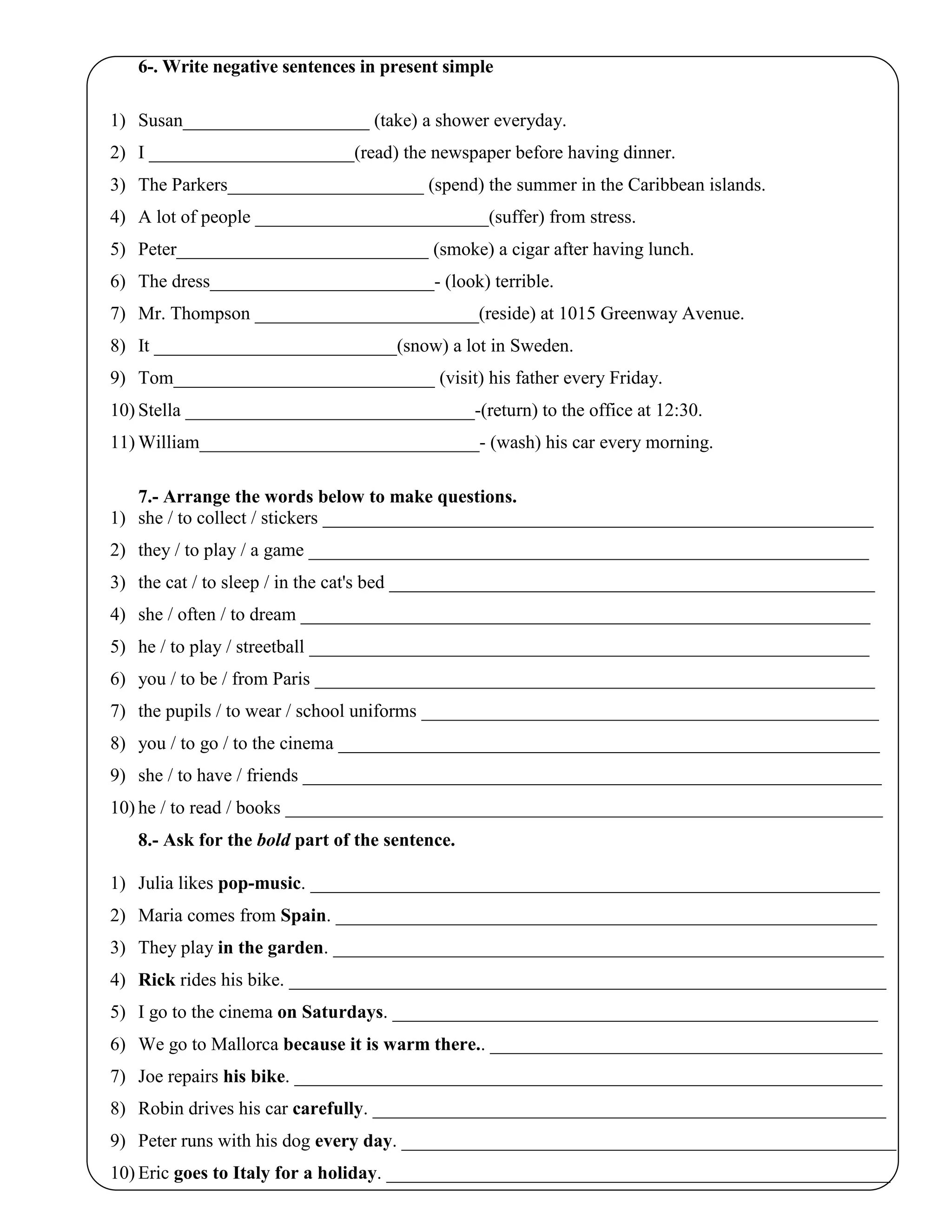 6-. Write negative sentences in present simple
1) Susan____________________ (take) a shower everyday.
2) I ______________________(read) the newspaper before having dinner.
3) The Parkers_____________________ (spend) the summer in the Caribbean islands.
4) A lot of people _________________________(suffer) from stress.
5) Peter___________________________ (smoke) a cigar after having lunch.
6) The dress________________________- (look) terrible.
7) Mr. Thompson ________________________(reside) at 1015 Greenway Avenue.
8) It __________________________(snow) a lot in Sweden.
9) Tom____________________________ (visit) his father every Friday.
10) Stella _______________________________-(return) to the office at 12:30.
11) William______________________________- (wash) his car every morning.
7.- Arrange the words below to make questions.
1) she / to collect / stickers ___________________________________________________________
2) they / to play / a game ____________________________________________________________
3) the cat / to sleep / in the cat's bed ____________________________________________________
4) she / often / to dream _____________________________________________________________
5) he / to play / streetball ____________________________________________________________
6) you / to be / from Paris ____________________________________________________________
7) the pupils / to wear / school uniforms _________________________________________________
8) you / to go / to the cinema __________________________________________________________
9) she / to have / friends ______________________________________________________________
10) he / to read / books ________________________________________________________________
8.- Ask for the bold part of the sentence.
1) Julia likes pop-music. _____________________________________________________________
2) Maria comes from Spain. __________________________________________________________
3) They play in the garden. ___________________________________________________________
4) Rick rides his bike. ________________________________________________________________
5) I go to the cinema on Saturdays. ____________________________________________________
6) We go to Mallorca because it is warm there.. __________________________________________
7) Joe repairs his bike. _______________________________________________________________
8) Robin drives his car carefully. _______________________________________________________
9) Peter runs with his dog every day. _____________________________________________________
10) Eric goes to Italy for a holiday. ______________________________________________________
 