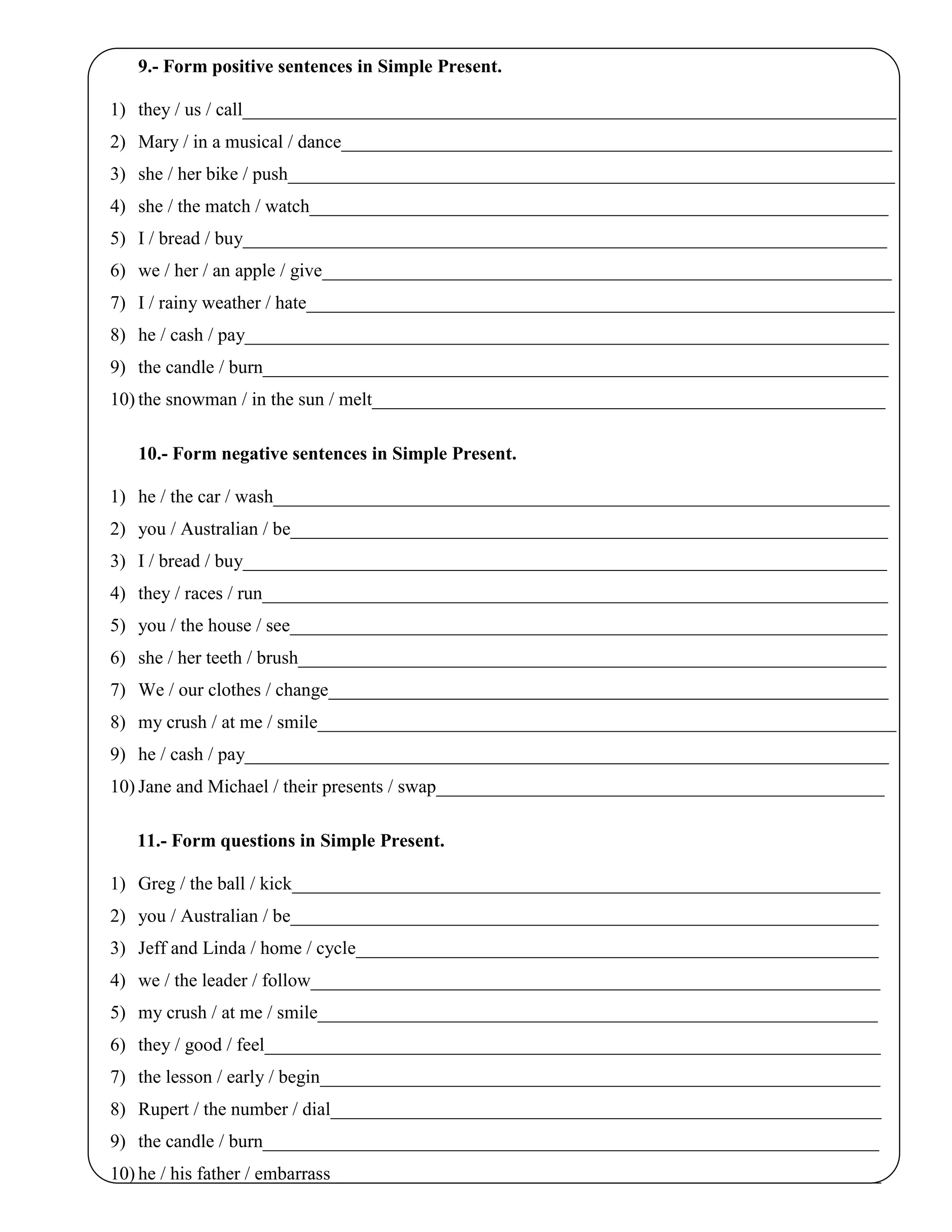 9.- Form positive sentences in Simple Present.
1) they / us / call______________________________________________________________________
2) Mary / in a musical / dance___________________________________________________________
3) she / her bike / push_________________________________________________________________
4) she / the match / watch______________________________________________________________
5) I / bread / buy_____________________________________________________________________
6) we / her / an apple / give_____________________________________________________________
7) I / rainy weather / hate_______________________________________________________________
8) he / cash / pay_____________________________________________________________________
9) the candle / burn___________________________________________________________________
10) the snowman / in the sun / melt_______________________________________________________
10.- Form negative sentences in Simple Present.
1) he / the car / wash__________________________________________________________________
2) you / Australian / be________________________________________________________________
3) I / bread / buy_____________________________________________________________________
4) they / races / run___________________________________________________________________
5) you / the house / see________________________________________________________________
6) she / her teeth / brush_______________________________________________________________
7) We / our clothes / change____________________________________________________________
8) my crush / at me / smile______________________________________________________________
9) he / cash / pay_____________________________________________________________________
10) Jane and Michael / their presents / swap________________________________________________
11.- Form questions in Simple Present.
1) Greg / the ball / kick_______________________________________________________________
2) you / Australian / be_______________________________________________________________
3) Jeff and Linda / home / cycle________________________________________________________
4) we / the leader / follow_____________________________________________________________
5) my crush / at me / smile____________________________________________________________
6) they / good / feel__________________________________________________________________
7) the lesson / early / begin____________________________________________________________
8) Rupert / the number / dial___________________________________________________________
9) the candle / burn__________________________________________________________________
10) he / his father / embarrass___________________________________________________________
 