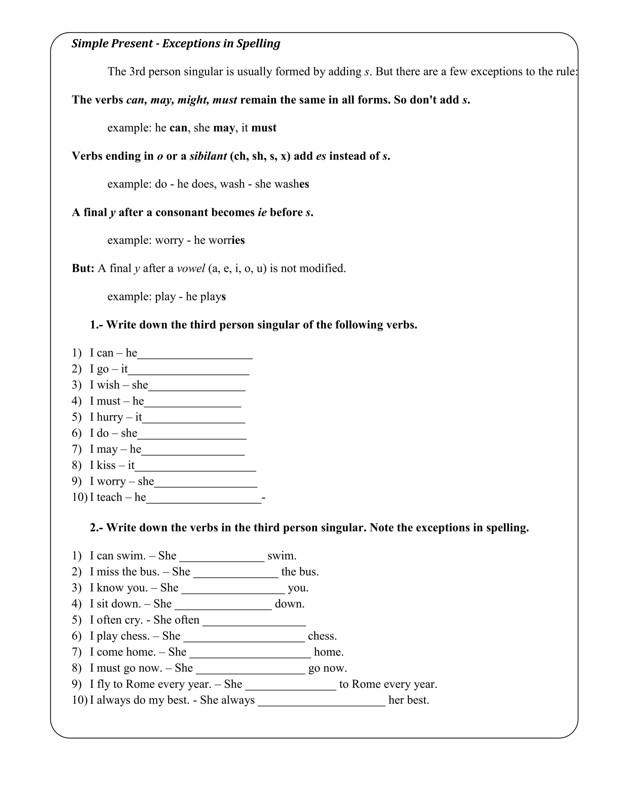 Simple Present - Exceptions in Spelling
The 3rd person singular is usually formed by adding s. But there are a few exceptions to the rule:
The verbs can, may, might, must remain the same in all forms. So don't add s.
example: he can, she may, it must
Verbs ending in o or a sibilant (ch, sh, s, x) add es instead of s.
example: do - he does, wash - she washes
A final y after a consonant becomes ie before s.
example: worry - he worries
But: A final y after a vowel (a, e, i, o, u) is not modified.
example: play - he plays
1.- Write down the third person singular of the following verbs.
1) I can – he___________________
2) I go – it____________________
3) I wish – she________________
4) I must – he________________
5) I hurry – it_________________
6) I do – she__________________
7) I may – he_________________
8) I kiss – it____________________
9) I worry – she_________________
10) I teach – he___________________-
2.- Write down the verbs in the third person singular. Note the exceptions in spelling.
1) I can swim. – She ______________ swim.
2) I miss the bus. – She ______________ the bus.
3) I know you. – She _________________ you.
4) I sit down. – She ________________ down.
5) I often cry. - She often _________________
6) I play chess. – She ____________________ chess.
7) I come home. – She ____________________ home.
8) I must go now. – She __________________ go now.
9) I fly to Rome every year. – She _______________ to Rome every year.
10) I always do my best. - She always _____________________ her best.
 