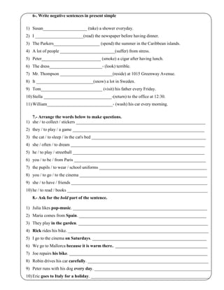 6-. Write negative sentences in present simple
1) Susan____________________ (take) a shower everyday.
2) I ______________________(read) the newspaper before having dinner.
3) The Parkers_____________________ (spend) the summer in the Caribbean islands.
4) A lot of people _________________________(suffer) from stress.
5) Peter___________________________ (smoke) a cigar after having lunch.
6) The dress________________________- (look) terrible.
7) Mr. Thompson ________________________(reside) at 1015 Greenway Avenue.
8) It __________________________(snow) a lot in Sweden.
9) Tom____________________________ (visit) his father every Friday.
10) Stella _______________________________-(return) to the office at 12:30.
11) William______________________________- (wash) his car every morning.
7.- Arrange the words below to make questions.
1) she / to collect / stickers ___________________________________________________________
2) they / to play / a game ____________________________________________________________
3) the cat / to sleep / in the cat's bed ____________________________________________________
4) she / often / to dream _____________________________________________________________
5) he / to play / streetball ____________________________________________________________
6) you / to be / from Paris ____________________________________________________________
7) the pupils / to wear / school uniforms _________________________________________________
8) you / to go / to the cinema __________________________________________________________
9) she / to have / friends ______________________________________________________________
10) he / to read / books ________________________________________________________________
8.- Ask for the bold part of the sentence.
1) Julia likes pop-music. _____________________________________________________________
2) Maria comes from Spain. __________________________________________________________
3) They play in the garden. ___________________________________________________________
4) Rick rides his bike. ________________________________________________________________
5) I go to the cinema on Saturdays. ____________________________________________________
6) We go to Mallorca because it is warm there.. __________________________________________
7) Joe repairs his bike. _______________________________________________________________
8) Robin drives his car carefully. _______________________________________________________
9) Peter runs with his dog every day. _____________________________________________________
10) Eric goes to Italy for a holiday. ______________________________________________________
 
