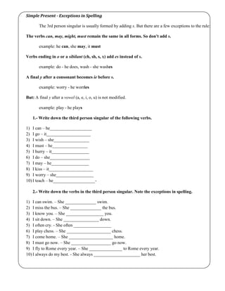 Simple Present - Exceptions in Spelling
The 3rd person singular is usually formed by adding s. But there are a few exceptions to the rule:
The verbs can, may, might, must remain the same in all forms. So don't add s.
example: he can, she may, it must
Verbs ending in o or a sibilant (ch, sh, s, x) add es instead of s.
example: do - he does, wash - she washes
A final y after a consonant becomes ie before s.
example: worry - he worries
But: A final y after a vowel (a, e, i, o, u) is not modified.
example: play - he plays
1.- Write down the third person singular of the following verbs.
1) I can – he___________________
2) I go – it____________________
3) I wish – she________________
4) I must – he________________
5) I hurry – it_________________
6) I do – she__________________
7) I may – he_________________
8) I kiss – it____________________
9) I worry – she_________________
10) I teach – he___________________-
2.- Write down the verbs in the third person singular. Note the exceptions in spelling.
1) I can swim. – She ______________ swim.
2) I miss the bus. – She ______________ the bus.
3) I know you. – She _________________ you.
4) I sit down. – She ________________ down.
5) I often cry. - She often _________________
6) I play chess. – She ____________________ chess.
7) I come home. – She ____________________ home.
8) I must go now. – She __________________ go now.
9) I fly to Rome every year. – She _______________ to Rome every year.
10) I always do my best. - She always _____________________ her best.
 