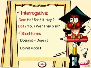 Interrogative:
DoesHe/ She/ It play ?
Do I / You / We/ They play?
Short forms:
Doesnot = Doesn´t
Do not = don´t
 