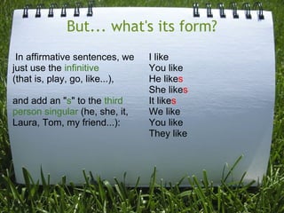 But... what's its form?
In affirmative sentences, we
just use the infinitive
(that is, play, go, like...),
and add an "s" to the third
person singular (he, she, it,
Laura, Tom, my friend...):

I like
You like
He likes
She likes
It likes
We like
You like
They like

 