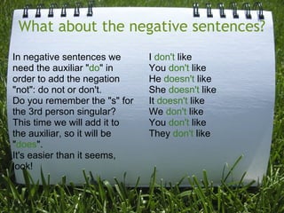 What about the negative sentences?
In negative sentences we
need the auxiliar "do" in
order to add the negation
"not": do not or don't.
Do you remember the "s" for
the 3rd person singular?
This time we will add it to
the auxiliar, so it will be
"does".
It's easier than it seems,
look!

I don't like
You don't like
He doesn't like
She doesn't like
It doesn't like
We don't like
You don't like
They don't like

 