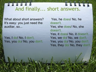 And finally... short answers.
What about short answers?
It's easy: you just need the
auxiliar, so...
Yes, I do/ No, I don't.
Yes, you do/ No, you don't.

Yes, he does/ No, he
doesn't.
Yes, she does/ No, she
doesn't.
Yes, it does/ No, it doesn't.
Yes, we do/ No, we don't.
Yes, you do/ No, you don't.
Yes, they do/ No, they don't.

 