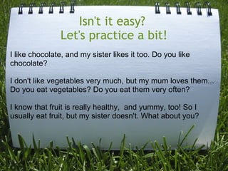 Isn't it easy? 
Let's practice a bit!
I like chocolate, and my sister likes it too. Do you like
chocolate?
I don't like vegetables very much, but my mum loves them...
Do you eat vegetables? Do you eat them very often?
I know that fruit is really healthy, and yummy, too! So I
usually eat fruit, but my sister doesn't. What about you?

 
