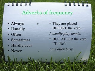 Adverbs of frequency
•
•
•
•
•
•

Always            +
Usually 
Often 
Sometimes
Hardly ever
Never               ­

• They are placed
BEFORE the verb:
I usually play tennis.
• BUT AFTER the verb
“To Be”:
I am often busy.

 