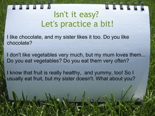 Isn't it easy? 
Let's practice a bit!
I like chocolate, and my sister likes it too. Do you like
chocolate?
I don't like ve...