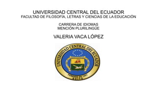 UNIVERSIDAD CENTRAL DEL ECUADOR
FACULTAD DE FILOSOFÍA, LETRAS Y CIENCIAS DE LA EDUCACIÓN
CARRERA DE IDIOMAS
MENCIÓN PLURILINGÜE

VALERIA VACA LÓPEZ

 