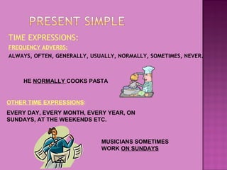 TIME EXPRESSIONS:
FREQUENCY ADVERBS:
ALWAYS, OFTEN, GENERALLY, USUALLY, NORMALLY, SOMETIMES, NEVER.

HE NORMALLY COOKS PASTA

OTHER TIME EXPRESSIONS:
EVERY DAY, EVERY MONTH, EVERY YEAR, ON
SUNDAYS, AT THE WEEKENDS ETC.

MUSICIANS SOMETIMES
WORK ON SUNDAYS

 