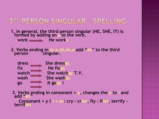 1. In general, the third person singular (HE, SHE, IT) is
formed by adding an s to the verb.
work
He works
2. Verbs ending in ss,x,ch,sh,o add “es” to the third
person
singular.
dress
fix
watch
wash
go

She dresses
He fixes
She watches T.V.
She washes
It goes !

3. Verbs ending in consonant + y, changes the y to i and
add “es”
Consonant + y  i + es: cry – cries, fly – flies, terrify terrifies

 
